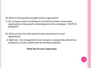 24. What are the greatest strengths of your organization?
A. Our company treats its employees as its family member and provides
   opportunities in the growth and development of its employees. “UNITY IN
   DIVERSITY”


25. What are the areas that need the most improvement in your
   organization?
 A. Right now , the management of our company is doing pretty well and our
   employees are fully satisfied with the working conditions.

                      Thank You for your cooperation



                                                                             22
 