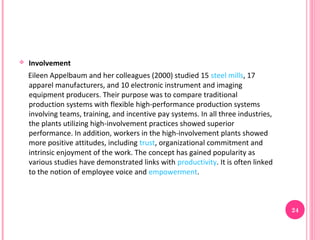    Involvement
    Eileen Appelbaum and her colleagues (2000) studied 15 steel mills, 17
    apparel manufacturers, and 10 electronic instrument and imaging
    equipment producers. Their purpose was to compare traditional
    production systems with flexible high-performance production systems
    involving teams, training, and incentive pay systems. In all three industries,
    the plants utilizing high-involvement practices showed superior
    performance. In addition, workers in the high-involvement plants showed
    more positive attitudes, including trust, organizational commitment and
    intrinsic enjoyment of the work. The concept has gained popularity as
    various studies have demonstrated links with productivity. It is often linked
    to the notion of employee voice and empowerment.



                                                                                     24
 
