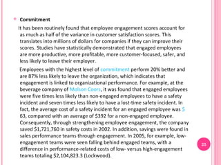    Commitment
    It has been routinely found that employee engagement scores account for
     as much as half of the variance in customer satisfaction scores. This
     translates into millions of dollars for companies if they can improve their
     scores. Studies have statistically demonstrated that engaged employees
     are more productive, more profitable, more customer-focused, safer, and
     less likely to leave their employer.
    Employees with the highest level of commitment perform 20% better and
    are 87% less likely to leave the organization, which indicates that
    engagement is linked to organizational performance. For example, at the
    beverage company of Molson Coors, it was found that engaged employees
    were five times less likely than non-engaged employees to have a safety
    incident and seven times less likely to have a lost-time safety incident. In
    fact, the average cost of a safety incident for an engaged employee was $
    63, compared with an average of $392 for a non-engaged employee.
    Consequently, through strengthening employee engagement, the company
    saved $1,721,760 in safety costs in 2002. In addition, savings were found in
    sales performance teams through engagement. In 2005, for example, low-
    engagement teams were seen falling behind engaged teams, with a                25
    difference in performance-related costs of low- versus high-engagement
    teams totaling $2,104,823.3 (Lockwood).
 
