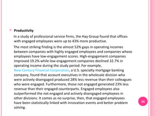    Productivity
    In a study of professional service firms, the Hay Group found that offices
    with engaged employees were up to 43% more productive.
    The most striking finding is the almost 52% gaps in operating incomes
    between companies with highly engaged employees and companies whose
    employees have low-engagement scores. High-engagement companies
    improved 19.2% while low-engagement companies declined 32.7% in
    operating income during the study period. For example,
    New Century Financial Corporation, a U.S. specialty mortgage banking
    company, found that account executives in the wholesale division who
    were actively disengaged produced 28% less revenue than their colleagues
    who were engaged. Furthermore, those not engaged generated 23% less
    revenue than their engaged counterparts. Engaged employees also
    outperformed the not engaged and actively disengaged employees in
    other divisions. It comes as no surprise, then, that engaged employees
    have been statistically linked with innovation events and better problem     26
    solving.
 