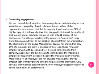    Generating engagement
     Recent research has focused on developing a better understanding of how
    variables such as quality of work relationships and values of the
    organization interact and their link to important work outcomes.84% of
    highly engaged employees believe they can positively impact the quality of
    their organization's products, compared with only 31 percent of the
    disengaged. From the perspective of the employee, "outcomes" range
    from strong commitment to the isolation of oneself from the organization.
    The study done by the Gallup Management Journal has shown that only
    29% of employees are actively engaged in their jobs. Those "engaged"
    employees work with passion and feel a strong connection to their
    company. About ⅔ of the business units scoring above the median on
    employee engagement also scored above the median on performance.
    Moreover, 54% of employees are not engaged meaning that they go
    through each workday putting time but no passion into their work. Only
    about ⅓ of companies below the median on employee engagement scored          27
    above the median on performance.
 
