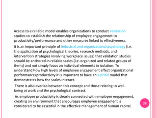 Access to a reliable model enables organizations to conduct validation
studies to establish the relationship of employee engagement to
productivity/performance and other measures linked to effectiveness.
It is an important principle of industrial and organizational psychology (i.e.
the application of psychological theories, research methods, and
intervention strategies involving workplace issues) that validation studies
should be anchored in reliable scales (i.e. organized and related groups of
items) and not simply focus on individual elements in isolation. To
understand how high levels of employee engagement affect organizational
performance/productivity it is important to have an a priori model that
demonstrates how the scales interact.
There is also overlap between this concept and those relating to well-
being at work and the psychological contract.
As employee productivity is clearly connected with employee engagement,
creating an environment that encourages employee engagement is                   28
considered to be essential in the effective management of human capital.
 