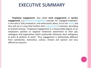 EXECUTIVE SUMMARY

     Employee engagement, also called work engagement or worker
engagement, is a business management concept. An "engaged employee"
is one who is fully involved in, and enthusiastic about, his or her work, and
thus will act in a way that furthers their organization's interests. According
to Scarlett Surveys, "Employee Engagement is a measureable degree of an
employee's positive or negative emotional attachment to their job,
colleagues and organization which profoundly influences their willingness
to learn & perform at work". Thus engagement is distinctively different
from satisfaction, motivation, culture, climate and opinion and very
difficult to measure.




                                                                                 3
 