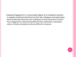 Employee Engagement is a measureable degree of an employee's positive
 or negative emotional attachment to their job, colleagues and organization
 which profoundly influences their willingness to learn & perform at work".
 Thus engagement is distinctively different from satisfaction, motivation,
 culture, climate and opinion and very difficult to measure.




                                                                              30
 