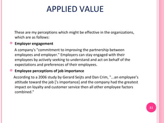 APPLIED VALUE

    These are my perceptions which might be effective in the organizations,
    which are as follows:
   Employer engagement
    A company's "commitment to improving the partnership between
    employees and employer." Employers can stay engaged with their
    employees by actively seeking to understand and act on behalf of the
    expectations and preferences of their employees.
   Employee perceptions of job importance
    According to a 2006 study by Gerard Seijts and Dan Crim, "...an employee’s
    attitude toward the job ['s importance] and the company had the greatest
    impact on loyalty and customer service then all other employee factors
    combined."


                                                                                 31
 