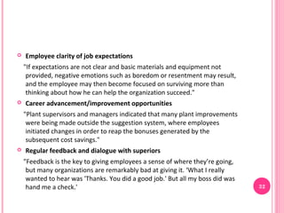    Employee clarity of job expectations
    "If expectations are not clear and basic materials and equipment not
     provided, negative emotions such as boredom or resentment may result,
     and the employee may then become focused on surviving more than
     thinking about how he can help the organization succeed."
   Career advancement/improvement opportunities
    "Plant supervisors and managers indicated that many plant improvements
     were being made outside the suggestion system, where employees
     initiated changes in order to reap the bonuses generated by the
     subsequent cost savings."
   Regular feedback and dialogue with superiors
    "Feedback is the key to giving employees a sense of where they’re going,
     but many organizations are remarkably bad at giving it. ‘What I really
     wanted to hear was 'Thanks. You did a good job.' But all my boss did was
     hand me a check.'                                                          32
 