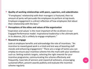    Quality of working relationships with peers, superiors, and subordinates
    "If employees' relationship with their managers is fractured, then no
    amount of perks will persuade the employees to perform at top levels.
    Employee engagement is a direct reflection of how employees feel about
    their relationship with the boss."
   Perceptions of the ethos and values of the organization
    'Inspiration and values' is the most important of the six drivers in our
     Engaged Performance model. Inspirational leadership is the ultimate perk.
     In its absence, [it] is unlikely to engage employees.“
   Reward to engage
    Look at employee benefits and acknowledge the role of incentives. "An
    incentive to reward good work is a tried and test way of boosting staff
    morale and enhancing engagement." There are a range of tactics you can
    employ to ensure your incentive scheme hits the mark with your workforce
    such as: Setting realistic targets, selecting the right rewards for your
    incentive programme, communicating the scheme effectively and
    frequently, have lots of winners and reward all achievers, encouraging       33
    sustained effort, present awards publicly and evaluate the incentive
    scheme regularly
 