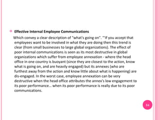    Effective Internal Employee Communications
    Which convey a clear description of "what's going on". "'If you accept that
    employees want to be involved in what they are doing then this trend is
    clear (from small businesses to large global organizations). The effect of
    poor internal communications is seen as its most destructive in global
    organizations which suffer from employee annexation - where the head
    office in one country is buoyant (since they are closest to the action, know
    what is going on, and are heavily engaged) but its annexes (who are
    furthest away from the action and know little about what is happening) are
    dis-engaged. In the worst case, employee annexation can be very
    destructive when the head office attributes the annex's low engagement to
    its poor performance… when its poor performance is really due to its poor
    communications.


                                                                                   34
 