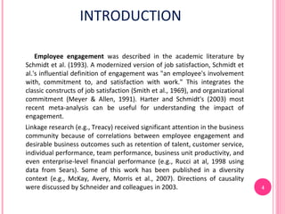 INTRODUCTION

    Employee engagement was described in the academic literature by
Schmidt et al. (1993). A modernized version of job satisfaction, Schmidt et
al.'s influential definition of engagement was "an employee's involvement
with, commitment to, and satisfaction with work." This integrates the
classic constructs of job satisfaction (Smith et al., 1969), and organizational
commitment (Meyer & Allen, 1991). Harter and Schmidt's (2003) most
recent meta-analysis can be useful for understanding the impact of
engagement.
Linkage research (e.g., Treacy) received significant attention in the business
community because of correlations between employee engagement and
desirable business outcomes such as retention of talent, customer service,
individual performance, team performance, business unit productivity, and
even enterprise-level financial performance (e.g., Rucci at al, 1998 using
data from Sears). Some of this work has been published in a diversity
context (e.g., McKay, Avery, Morris et al., 2007). Directions of causality
were discussed by Schneider and colleagues in 2003.                               4
 