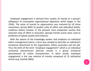 Employee engagement is derived from studies of morale or a group's
willingness to accomplish organizational objectives which began in the
1920s. The value of morale to organizations was matured by US Army
researchers during WWII to predict unity of effort and attitudinal battle-
readiness before combat. In the postwar mass production society that
required unity of effort in execution, (group) morale scores were used as
predictors of speed, quality and militancy.
  With the advent of the knowledge worker and emphasis on individual
talent management (stars), a term was needed to describe an individual's
emotional attachment to the organization, fellow associates and the job.
Thus the birth of the term "employee engagement" which is an individual
emotional phenomenon whereas morale is a group emotional
phenomenon of similar characteristics. In other words, employee
engagement is the raw material of morale composed of 15 attitudinal
drivers (e.g. Scarlett 2001).
                                                                             5
 