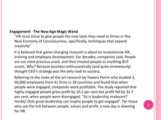 Engagement - The New-Age Magic Wand
  “HR must strive to give people the new tools they need to thrive in The
  New Economy of Consciousness, specifically, techniques that expand
  creativity”
  It is believed that game-changing research is about to revolutionize HR,
  training and employee development. For decades, companies said, People
  are our most precious asset, and then treated people as anything BUT
  assets. Why? Because business enthusiastically (and quite erroneously)
  thought CEO’s strategy was the only road to success.
  Referring to the state-of-the-art research by Towers Perrin who studied 3,
  60,000 employees from 41 firms in 18 countries and found that when
  people were engaged, companies were profitable. The study reported that
  highly engaged people grew profit by 19.2 per cent but profit fell by 32.7
  per cent, when people were disengaged. “So is leadership irrelevant?
  Hardly! Only great leadership can inspire people to get engaged”. For those
  who see the link between people, values and profit, a new day is dawning      6
  for HR.
 