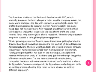 The downturn shattered the illusion of the charismatic CEO, who is
ironically known as the hero who parachutes into the company, waves the
magic wand and saves the day with cost cuts, especially jobs and a high
profile (but impossible to execute) merger. “Unfortunately, the magic
wand does not work anymore. New research cited this year in the Wall
Street Journal shows that large-scale job cuts shrink profit and stock
returns, for as long as nine years after a recession.” The only way to sustain
long-term success is through employee engagement.
“Under growing pressure of finance, some trainers are getting back to the
drawing board and innovating, considering the work of US-based Business
Advisors Network. The new wealth and jobs are created primarily through
the genius of human consciousness than manipulation of information.
“Every great product that has ever hit the market (i.e. an Apple iPod,
Herman Miller Aeron chair, a Tata Nano car), got there through the genius
of human consciousness.” In the new economy of consciousness,
companies that excel at innovation are most successful and that is where
                                                                                 7
Six Sigma fails. “As one expert puts it, Six Sigma is narrowly designed to fix
an existing process, allowing little room for new ideas or an entirely
different approach”.
 