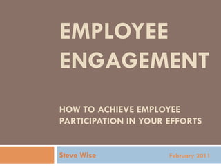 EMPLOYEE
ENGAGEMENT
HOW TO ACHIEVE EMPLOYEE
PARTICIPATION IN YOUR EFFORTS


Steve Wise            February 2011
 