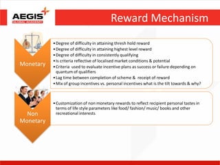 Reward Mechanism
           • Degree of difficulty in attaining thresh hold reward
           • Degree of difficulty in attaining highest level reward
           • Degree of difficulty in consistently qualifying
           • Is criteria reflective of localised market conditions & potential
Monetary   • Criteria used to evaluate incentive plans as success or failure depending on
             quantum of qualifiers
           • Lag time between completion of scheme & receipt of reward
           • Mix of group incentives vs. personal incentives what is the tilt towards & why?



           • Customization of non monetary rewards to reflect recipient personal tastes in
             terms of life style parameters like food/ fashion/ music/ books and other
  Non        recreational interests
Monetary
 