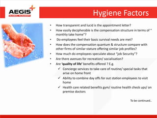 Hygiene Factors
•   How transparent and lucid is the appointment letter?
•   How easily decipherable is the compensation structure in terms of “
    monthly take home”?
•   Do employees feel their basic survival needs are met?
•   How does the compensation quantum & structure compare with
    other firms of similar stature offering similar job profiles?
•   How much do employees speculate about “job Security”?
•   Are there avenues for recreation/ socialisation?
•   Are ‘quality of life’ benefits offered ? E.g.
      Concierge services to take care of routine/ special tasks that
         arise on home front
      Ability to combine day offs for out station employees to visit
         home
      Health care related benefits gym/ routine health check ups/ on
         premise doctors

                                                        To be continued..
 