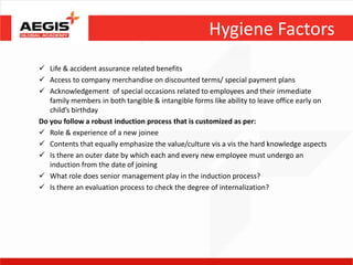 Hygiene Factors
 Life & accident assurance related benefits
 Access to company merchandise on discounted terms/ special payment plans
 Acknowledgement of special occasions related to employees and their immediate
   family members in both tangible & intangible forms like ability to leave office early on
   child’s birthday
Do you follow a robust induction process that is customized as per:
 Role & experience of a new joinee
 Contents that equally emphasize the value/culture vis a vis the hard knowledge aspects
 Is there an outer date by which each and every new employee must undergo an
   induction from the date of joining
 What role does senior management play in the induction process?
 Is there an evaluation process to check the degree of internalization?
 