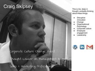 Craig Skipsey

This is me, deep in
thought, probably thinking
about these things:
●
●
●
●
●
●

Corporate Culture Change Agent
Thought Leader on Management Innovation
Sales & Marketing Professional

Disruptive
innovation
Change
Organisational
Psychology
Corporate culture
Employee
engagement
Leadership

 