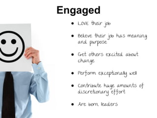Engaged
● LOVE their job
● Believe their job has meaning
and purpose
● Get others excited about
change
● Perform exceptionally well
● Contribute huge amounts of
discretionary effort
● Are born leaders

 