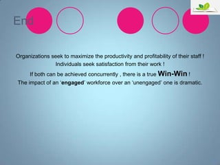 End
Organizations seek to maximize the productivity and profitability of their staff !
Individuals seek satisfaction from their work !
If both can be achieved concurrently , there is a true Win-Win !
The impact of an „engaged‟ workforce over an „unengaged‟ one is dramatic.

 