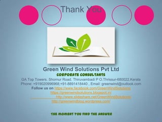 Thank You

Green Wind Solutions Pvt Ltd
Corporate Consultants
GA Top Towers. Shornur Road. Thiruvambadi P O.Thrissur-680022.Kerala
Phone: +919020996968;+91-8891418440 , Email: greenwind@outlook.com
Follow us on https://www.facebook.com/GreenWindSolutions
https://greenwindsolutions.blogspot.in/
http://www.slideshare.net/GreenWindSolutions/
http://greenwindblog.wordpress.com/
The moment you find the answer

 