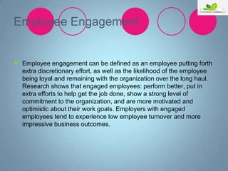 Employee Engagement

 Employee engagement can be defined as an employee putting forth
extra discretionary effort, as well as the likelihood of the employee
being loyal and remaining with the organization over the long haul.
Research shows that engaged employees: perform better, put in
extra efforts to help get the job done, show a strong level of
commitment to the organization, and are more motivated and
optimistic about their work goals. Employers with engaged
employees tend to experience low employee turnover and more
impressive business outcomes.

 