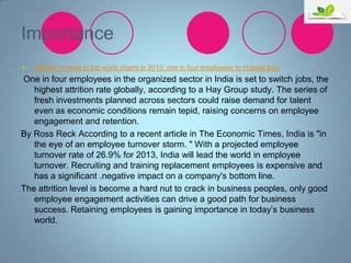 Importance


Attrition in India to top world charts in 2013; one in four employees to change jobs

One in four employees in the organized sector in India is set to switch jobs, the
highest attrition rate globally, according to a Hay Group study. The series of
fresh investments planned across sectors could raise demand for talent
even as economic conditions remain tepid, raising concerns on employee
engagement and retention.
By Ross Reck According to a recent article in The Economic Times, India is "in
the eye of an employee turnover storm. " With a projected employee
turnover rate of 26.9% for 2013, India will lead the world in employee
turnover. Recruiting and training replacement employees is expensive and
has a significant .negative impact on a company's bottom line.
The attrition level is become a hard nut to crack in business peoples, only good
employee engagement activities can drive a good path for business
success. Retaining employees is gaining importance in today‟s business
world.

 