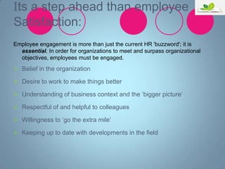 Its a step ahead than employee
Satisfaction:
Employee engagement is more than just the current HR 'buzzword'; it is
essential. In order for organizations to meet and surpass organizational
objectives, employees must be engaged.

 Belief in the organization
 Desire to work to make things better
 Understanding of business context and the „bigger picture‟
 Respectful of and helpful to colleagues
 Willingness to „go the extra mile‟
 Keeping up to date with developments in the field

 
