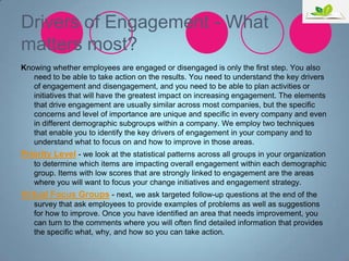 Drivers of Engagement - What
matters most?
Knowing whether employees are engaged or disengaged is only the first step. You also
need to be able to take action on the results. You need to understand the key drivers
of engagement and disengagement, and you need to be able to plan activities or
initiatives that will have the greatest impact on increasing engagement. The elements
that drive engagement are usually similar across most companies, but the specific
concerns and level of importance are unique and specific in every company and even
in different demographic subgroups within a company. We employ two techniques
that enable you to identify the key drivers of engagement in your company and to
understand what to focus on and how to improve in those areas.

Priority Level - we look at the statistical patterns across all groups in your organization
to determine which items are impacting overall engagement within each demographic
group. Items with low scores that are strongly linked to engagement are the areas
where you will want to focus your change initiatives and engagement strategy.

Virtual Focus Groups - next, we ask targeted follow-up questions at the end of the
survey that ask employees to provide examples of problems as well as suggestions
for how to improve. Once you have identified an area that needs improvement, you
can turn to the comments where you will often find detailed information that provides
the specific what, why, and how so you can take action.

 