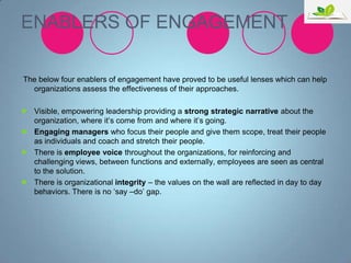 ENABLERS OF ENGAGEMENT
The below four enablers of engagement have proved to be useful lenses which can help
organizations assess the effectiveness of their approaches.
 Visible, empowering leadership providing a strong strategic narrative about the
organization, where it‟s come from and where it‟s going.
 Engaging managers who focus their people and give them scope, treat their people
as individuals and coach and stretch their people.
 There is employee voice throughout the organizations, for reinforcing and
challenging views, between functions and externally, employees are seen as central
to the solution.
 There is organizational integrity – the values on the wall are reflected in day to day
behaviors. There is no „say –do‟ gap.

 