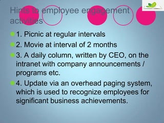 Hints to employee engagement
activities
1. Picnic at regular intervals
2. Movie at interval of 2 months
3. A daily column, written by CEO, on the
intranet with company announcements /
programs etc.
4. Update via an overhead paging system,
which is used to recognize employees for
significant business achievements.

 