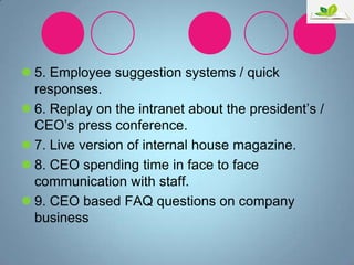  5. Employee suggestion systems / quick
responses.
 6. Replay on the intranet about the president‟s /
CEO‟s press conference.
 7. Live version of internal house magazine.
 8. CEO spending time in face to face
communication with staff.
 9. CEO based FAQ questions on company
business

 