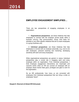 2014
EMPLOYEE ENGAGEMENT SIMPLIFIED…

There are two perspectives of engaging employees in an
organization:

1. Organizational perspectives: are those initiatives that help
employees to connect with the employer across levels within a
business unit.(e.g. Org communication, Group /Unit basis fun
activities or any other specific initiatives that aim to reach employees
in a group /business unit)
2. Individual perspectives: are those initiatives that help
employees to connect with an employer personally. (e.g. one to one
with employees, personal coaching and mentoring, developing
sensitivity with each and every employees)

While organizational perspectives are generic in nature, Individual
perspectives play a crucial role in engaging each and every
employee within an organization. From individual perspectives, I
think Employee engagement interventions are meaningful and
outcome centric when an HR can connect an employee with an
employer where he/she feels good, privileged and glad to work for
the organization.
So as HR professionals, how many us are connected with
employees from Individual perspectives that can bring a smile on
employees’ faces?

Deepak K. Sharmah (A Global HR Enthusiast)

 