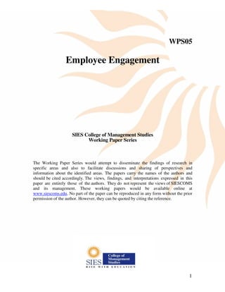 1
WPS05
Employee Engagement
SIES College of Management Studies
Working Paper Series
The Working Paper Series would attempt to disseminate the findings of research in
specific areas and also to facilitate discussions and sharing of perspectives and
information about the identified areas. The papers carry the names of the authors and
should be cited accordingly. The views, findings, and interpretations expressed in this
paper are entirely those of the authors. They do not represent the views of SIESCOMS
and its management. These working papers would be available online at
www.siescoms.edu. No part of the paper can be reproduced in any form without the prior
permission of the author. However, they can be quoted by citing the reference.
 