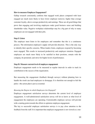 10
How to measure Employee Engagement?
Gallup research consistently confirms that engaged work places compared with least
engaged are much more likely to have lower employee turnover, higher than average
customer loyalty, above average productivity and earnings. These are all good things that
prove that engaging and involving employees make good business sense and building
shareholder value. Negative workplace relationships may be a big part of why so many
employees are not engaged with their jobs.
Step I: Listen
The employer must listen to his employees and remember that this is a continuous
process. The information employee’s supply will provide direction . This is the only way
to identify their specific concerns. When leaders listen, employees respond by becoming
more engaged. This results in increased productivity and employee retention. Engaged
employees are much more likely to be satisfied in their positions, remain with the
company, be promoted, and strive for higher levels of performance.
Step II: Measure current level of employee engagement
Employee engagement needs to be measured at regular intervals in order to track its
contribution to the success of the organisation.
But measuring the engagement (feedback through surveys) without planning how to
handle the result can lead employees to disengage. It is therefore not enough to feel the
pulse—the action plan is just as essential.
Knowing the Degree in which Employees Are Engaged?
Employee engagement satisfaction surveys determine the current level of employee
engagement. A well-administered satisfaction survey will let us know at what level of
engagement the employees are operating. Customizable employee surveys will provide
with a starting point towards the efforts to optimize employee engagement.
The key to successful employee satisfaction surveys is to pay close attention to the
feedback from the staff. It is important that employee engagement is not viewed as a one-
 
