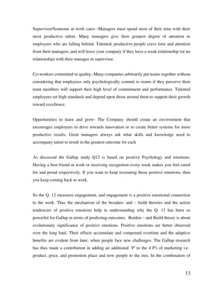 13
Supervisor/Someone at work cares -Managers must spend most of their time with their
most productive talent. Many managers give their greatest degree of attention to
employees who are falling behind. Talented, productive people crave time and attention
from their managers, and will leave your company if they have a weak relationship (or no
relationship) with their manager or supervisor.
Co-workers committed to quality.-Many companies arbitrarily put teams together without
considering that employees only psychologically commit to teams if they perceive their
team members will support their high level of commitment and performance. Talented
employees set high standards and depend upon those around them to support their growth
toward excellence.
Opportunities to learn and grow- The Company should create an environment that
encourages employees to drive towards innovation or to create better systems for more
productive results. Great managers always ask what skills and knowledge need to
accompany talent to result in the greatest outcome for each
As discussed the Gallup study Q12 is based on positive Psychology and emotions.
Having a best friend at work or receiving recognition every week makes you feel cared
for and proud respectively. If you want to keep recreating those positive emotions, then
you keep coming back to work.
So the Q. 12 measures engagement, and engagement is a positive emotional connection
to the work. Thus the mechanism of the broaden- and – build theories and the action
tendencies of positive emotions help in understanding why the Q. 12 has been so
powerful for Gallup in terms of predicting outcomes. Borden – and Build theory is about
evolutionary significance of positive emotions. Positive emotions are better observed
over the long haul. Their effects accumulate and compound overtime and the adaptive
benefits are evident from later, when people face new challenges. The Gallup research
has thus made a contribution in adding an additional ‘P’ to the 4 P’s of marketing i.e.
product, price, and promotion place and now people to the mix. In the combination of
 