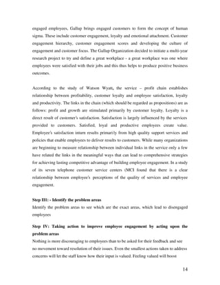 14
engaged employees, Gallup brings engaged customers to form the concept of human
sigma. These include customer engagement, loyalty and emotional attachment. Customer
engagement hierarchy, customer engagement scores and developing the culture of
engagement and customer focus. The Gallup Organization decided to initiate a multi-year
research project to try and define a great workplace - a great workplace was one where
employees were satisfied with their jobs and this thus helps to produce positive business
outcomes.
According to the study of Watson Wyatt, the service – profit chain establishes
relationship between profitability, customer loyalty and employee satisfaction, loyalty
and productivity. The links in the chain (which should be regarded as propositions) are as
follows: profit and growth are stimulated primarily by customer loyalty. Loyalty is a
direct result of customer’s satisfaction. Satisfaction is largely influenced by the services
provided to customers. Satisfied, loyal and productive employees create value.
Employee’s satisfaction inturn results primari ly from high quality support services and
policies that enable employees to deliver results to customers. While many organizations
are beginning to measure relationship between individual links in the service only a few
have related the links in the meaningful ways that can lead to comprehensive strategies
for achieving lasting competitive advantage of building employee engagement. In a study
of its seven telephone customer service centers (MCI found that there is a clear
relationship between employee’s perceptions of the quality of services and employee
engagement.
Step II1: - Identify the problem areas
Identify the problem areas to see which are the exact areas, which lead to disengaged
employees
Step IV: Taking action to improve employee engagement by acting upon the
problem areas
Nothing is more discouraging to employees than to be asked for their feedback and see
no movement toward resolution of their issues. Even the smallest actions taken to address
concerns will let the staff know how their input is valued. Feeling valued will boost
 