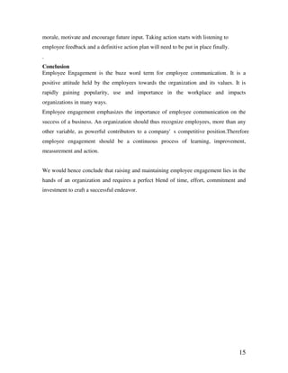15
morale, motivate and encourage future input. Taking action starts with listening to
employee feedback and a definitive action plan will need to be put in place finally.
.
Conclusion
Employee Engagement is the buzz word term for employee communication. It is a
positive attitude held by the employees towards the organization and its values. It is
rapidly gaining popularity, use and importance in the workplace and impacts
organizations in many ways.
Employee engagement emphasizes the importance of employee communication on the
success of a business. An organization should thus recognize employees, more than any
other variable, as powerful contributors to a company's competitive position.Therefore
employee engagement should be a continuous process of learning, improvement,
measurement and action.
We would hence conclude that raising and maintaining employee engagement lies in the
hands of an organization and requires a perfect blend of time, effort, commitment and
investment to craft a successful endeavor.
 