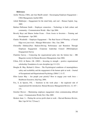 16
References
Archie Thomas, CMA, and Ann MacDi anmid – Encouraging Employee Engagement –
CMA Management, Jun/Jul 2004.
Ashok Mukherjee – Engagement for the mind body, and soul – Human Capital, Aug.
2005.
Barbara Palframan Smith – Employee connection – Technology to built culture and
community – Communication World – Mar / Apr 2004.
Beverly Kaye and Sharon Jordan Evans – From Assets to Investors – Training and
Development – Apr 2003.
Charles Woodruffe – Employee Engagement – The Real Secret of Winning a Crucial
Edge over your rivals – Manager Motivation – Dec. / Jan. 2006.
Christoffer Ellehuus,Piers Hudson-Driving Performance and Retention Through
Employee Engagement –Corporate leadership Council 2004,Employee
Enagegement Survey
Charlotte Garvey – Connecting the organizational pulse into the bottom line – HR
Magazine society for Human Resource Management, June 2004.
Cifton, D.O. & Hartor, J.K. (2003) – Investing in strength – positive organizational
scholarship. Foundation of a new discipline (pp 111-121)
Douglas R. May, Richard L Gilson – The Psychological conditions of meaningfulness
safety and availability and the engagement of the human spirit at work – Journal
of Occupational and Organisational Psychology (2004) 7, 11-37.
Ellen Lanser May – Are people your priority? How to engage your work force –
Healthcare Executive, July/Aug. 2004.
Fox, S, & Spector, P.E.. – Emotions in the work place – the neglected side of
organizational life introduction. Human Resource Management Review, 12, 167 –
171.
Gretcher Hoover – Maintaining employee engagement when communicating difficult
issues – Communication World, Nov / Dec 2005.
Heskett, Jame L – Putting the service profit chain to work – Harvard Business Review,
Mar / Apr 94 Vol. 72 Issue 2.
 