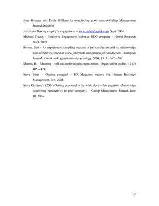 17
Jerry Krueger and Emily Killham-At work,feeling good matters-Gallup Management
Jpurnal,Dec2005
Jteresko – Driving employee engagement – www.industryweek.com, Sept. 2004.
Michael Treacy – Employee Engagement higher at DDG company – Hewitt Research
Brief. 2005
Remus, Ilies – An experienced sampling measure of job satisfaction and its relationships
with affectivity, mood at work, job beliefs and general job satisfaction – European
Journal of work and organizational psychology, 2004, 13 (3), 367 – 389.
Shamir, B. – Meaning – self and motivation in organization. Organisation studies, 12 (3)
405 – 424.
Steve Batts – Getting engaged – HR Magazine society for Human Resource
Management, Feb. 2004.
Steve Crabtree – (2004) Getting personnel in the work place – Are negative relationships
squelching productivity in your company? – Gallup Management Journal, June
10, 2004.
 