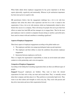 4
When Kahn talked about employee engagement he has given important to all three
aspects physically, cognitively and emotionally. Whereas in job satisfaction importance
has been more given to cognitive side.
HR practitioners believe that the engagement challenge has a lot to do with how
employee feels about the about work experience and how he or she is treated in the
organization. It has a lot to do with emotions which are fundamentally related to drive
bottom line success in a company. There will always be people who never give their best
efforts no matter how hard HR and line managers try to engage them. “But for the most
part employees want to commit to companies because doing so satisfies a powerful and a
basic need in connect with and contribute to something significant”.
Aspects of Employee Engagement
Three basic aspects of employee engagement according to the global studies are:-
• The employees and their own unique psychological make up and experience
• The employers and their ability to create the conditions that promote employee
engagement
• Interaction between employees at all levels.
Thus it is largely the organization’s responsibility to create an enviro nment and culture
conducive to this partnership, and a win-win equation.
Categories of Employee Engagement
According to the Gallup the Consulting organization there are there are different types of
people:-
Engaged--"Engaged" employees are builders. They want to know the desired
expectations for their role so they can meet and exceed them. They're naturally curious
about their company and their place in it. They perform at consistently high levels. They
want to use their talents and strengths at work every day. They work with passion and
they drive innovation and move their organization forward
 