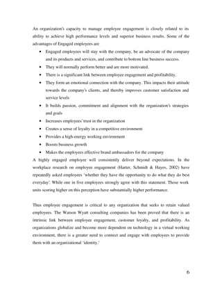 6
An organization’s capacity to manage employee engagement is closely related to its
ability to achieve high performance levels and superior business results. Some of the
advantages of Engaged employees are
• Engaged employees will stay with the company, be an advocate of the company
and its products and services, and contribute to bottom line business success.
• They will normally perform better and are more motivated.
• There is a significant link between employee engagement and profitability.
• They form an emotional connection with the company. This impacts their attitude
towards the company’s clients, and thereby improves customer satisfaction and
service levels
• It builds passion, commitment and alignment with the organization’s strategies
and goals
• Increases employees’ trust in the organization
• Creates a sense of loyalty in a competitive environment
• Provides a high-energy working environment
• Boosts business growth
• Makes the employees effective brand ambassadors for the company
A highly engaged employee will consistently deliver beyond expectations. In the
workplace research on employee engagement (Harter, Schmidt & Hayes, 2002) have
repeatedly asked employees ‘whether they have the opportunity to do what they do best
everyday’. While one in five employees strongly agree with this statement. Those work
units scoring higher on this perception have substantially higher performance.
Thus employee engagement is critical to any organization that seeks to retain valued
employees. The Watson Wyatt consulting companies has been proved that there is an
intrinsic link between employee engagement, customer loyalty, and profitability. As
organizations globalize and become more dependent on technology in a virtual working
environment, there is a greater need to connect and engage with employees to provide
them with an organizational ‘identity.’
 