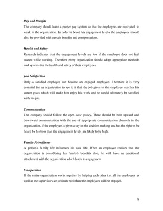 9
Pay and Benefits
The company should have a proper pay system so that the employees are motivated to
work in the organization. In order to boost his engagement levels the employees should
also be provided with certain benefits and compensations.
Health and Safety
Research indicates that the engagement levels are low if the employee does not feel
secure while working. Therefore every organization should adopt appropriate methods
and systems for the health and safety of their employees.
Job Satisfaction
Only a satisfied employee can become an engaged employee. Therefore it is very
essential for an organization to see to it that the job given to the employee matches his
career goals which will make him enjoy his work and he would ultimately be satisfied
with his job.
Communication
The company should follow the open door policy. There should be both upward and
downward communication with the use of appropriate communication channels in the
organization. If the employee is given a say in the decision making and has the right to be
heard by his boss than the engagement levels are likely to be high.
Family Friendliness
A person’s family life influences his wok life. When an employee realizes that the
organization is considering his family’s benefits also, he will have an emotional
attachment with the organization which leads to engagement
Co-operation
If the entire organization works together by helping each other i.e. all the employees as
well as the supervisors co-ordinate well than the employees will be engaged.
 