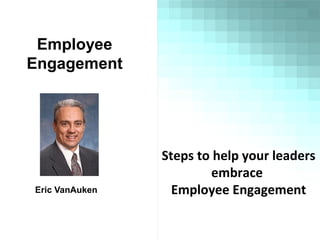 Employee
Engagement
Eric VanAuken
Steps to help your leaders
embrace
Employee Engagement
 