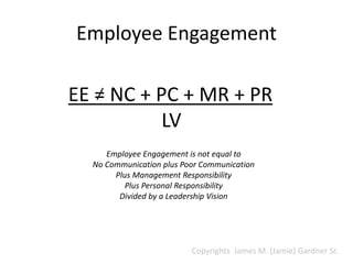 Employee Engagement
EE = NC + PC + MR + PR
LV
Employee Engagement is not equal to
No Communication plus Poor Communication
Plus Management Responsibility
Plus Personal Responsibility
Divided by a Leadership Vision
Copyrights James M. (Jamie) Gardner Sr.
 