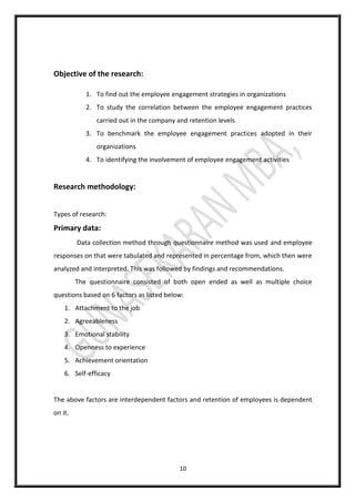 10
Objective of the research:
1. To find out the employee engagement strategies in organizations
2. To study the correlation between the employee engagement practices
carried out in the company and retention levels
3. To benchmark the employee engagement practices adopted in their
organizations
4. To identifying the involvement of employee engagement activities
Research methodology:
Types of research:
Primary data:
Data collection method through questionnaire method was used and employee
responses on that were tabulated and represented in percentage from, which then were
analyzed and interpreted. This was followed by findings and recommendations.
The questionnaire consisted of both open ended as well as multiple choice
questions based on 6 factors as listed below:
1. Attachment to the job
2. Agreeableness
3. Emotional stability
4. Openness to experience
5. Achievement orientation
6. Self-efficacy
The above factors are interdependent factors and retention of employees is dependent
on it.
 