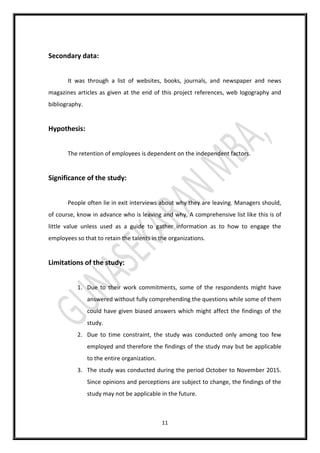 11
Secondary data:
It was through a list of websites, books, journals, and newspaper and news
magazines articles as given at the end of this project references, web logography and
bibliography.
Hypothesis:
The retention of employees is dependent on the independent factors.
Significance of the study:
People often lie in exit interviews about why they are leaving. Managers should,
of course, know in advance who is leaving and why. A comprehensive list like this is of
little value unless used as a guide to gather information as to how to engage the
employees so that to retain the talents in the organizations.
Limitations of the study:
1. Due to their work commitments, some of the respondents might have
answered without fully comprehending the questions while some of them
could have given biased answers which might affect the findings of the
study.
2. Due to time constraint, the study was conducted only among too few
employed and therefore the findings of the study may but be applicable
to the entire organization.
3. The study was conducted during the period October to November 2015.
Since opinions and perceptions are subject to change, the findings of the
study may not be applicable in the future.
 