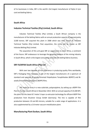 13
of its businesses in India, SRF is the world's 2nd largest manufacturer of Nylon 6 tyre
cord and belting fabrics.
South Africa
Industex Technical Textiles (Pty) Limited, South Africa:
Industex Technical Textiles (Pty) Limited, a South African company is the
manufacturer of the belting fabrics with an annual production capacity of approximately
3,500 tonnes. SRF acquired this plant in 2008 which was then known as Industex
Technical Textiles (Pty) Limited. Post acquisition, the entity will be known as SRF
Industex Belting (Pty) Limited.
The acquisition of this unit gave SRF an opportunity to enter Africa, a continent
of the future. SRF endeavours to leverage the growing presence of the mining industry
in South Africa, which is the largest consuming sector for the belting fabrics business.
SRF FLEXIPAK South Africa (Pty) Ltd
With over two decades of rich experience in producing quality films worldwide,
SRF's Packaging Films Business is one of the largest manufacturers of a spectrum of
standard and specialty Bi-axially Oriented Polyethylene Terephthalate (BOPET) and Bi-
axially Oriented Polypropylene (BOPP) films.
SRF made its foray in a new substrate, polypropylene, by setting up a BOPP Film
Plant in Durban (South Africa) in November 2013. With an annual capacity of 25,500 MT,
the plant has the latest 8.7 meter 5-layer co-extrusion technology for efficient BOPP film
production from Bruckner Group GmbH (Germany). The line is capable of film
production between 10 and 80 microns, suitable for a wide range of applications. It is
also supplemented by a 2.8 meter vacuum-metallization plant.
Manufacturing Plant Durban, South Africa
 