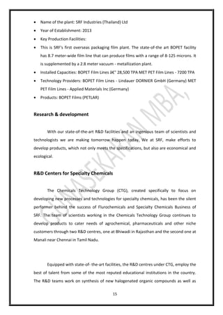 15
 Name of the plant: SRF Industries (Thailand) Ltd
 Year of Establishment: 2013
 Key Production Facilities:
 This is SRF's first overseas packaging film plant. The state-of-the art BOPET facility
has 8.7 meter-wide film line that can produce films with a range of 8-125 microns. It
is supplemented by a 2.8 meter vacuum - metallization plant.
 Installed Capacities: BOPET Film Lines â€" 28,500 TPA MET PET Film Lines - 7200 TPA
 Technology Providers: BOPET Film Lines - Lindauer DORNIER GmbH (Germany) MET
PET Film Lines - Applied Materials Inc (Germany)
 Products: BOPET Films (PETLAR)
Research & development
With our state-of-the-art R&D facilities and an ingenious team of scientists and
technologists we are making tomorrow happen today. We at SRF, make efforts to
develop products, which not only meets the specifications, but also are economical and
ecological.
R&D Centers for Specialty Chemicals
The Chemicals Technology Group (CTG), created specifically to focus on
developing new processes and technologies for specialty chemicals, has been the silent
performer behind the success of Flurochemicals and Specialty Chemicals Business of
SRF. The team of scientists working in the Chemicals Technology Group continues to
develop products to cater needs of agrochemical, pharmaceuticals and other niche
customers through two R&D centres, one at Bhiwadi in Rajasthan and the second one at
Manali near Chennai in Tamil Nadu.
Equipped with state-of- the-art facilities, the R&D centres under CTG, employ the
best of talent from some of the most reputed educational institutions in the country.
The R&D teams work on synthesis of new halogenated organic compounds as well as
 