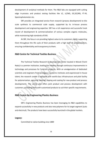 16
development of analytical methods for them. The R&D labs are equipped with cutting
edge in-process and product testing facilities like LC, LC/MS, GC,GC/MS, FT-IR,
Spectrophotometer etc.
SRF provides an integrated service from research (process development) to kilo
scale synthesis to commercial scale supply, supported by its in-house process
development and engineering expertise. SRF has a rich experience and successful track
record of development & commercialization of various complex organic molecules,
while maintaining high standards of EHS.
At SRF, the focus is on providing highest value to its customers, while supporting
them throughout the life cycle of their products with a high level of professionalism,
ensuring confidentiality and transparency to them.
R&D Centre for Technical Textiles Business
The Technical Textiles Research & Development Center located in Manali (Tamil
Nadu) is a premier institution, leading the industry through continuous improvements in
technology and processes for futuristic products. With an amalgamation of dedicated
scientists and engineers from prestigious academic institutes and experienced in-house
talent, the research centre is equipped with world-class infrastructure and pilot facility
for polymerisation, spinning, twisting, dipping and coating for new product and process
developments. The centre also offers joint product and process development with
customers, providing them with customized products to suit their specific requirements.
R&D Centre for Engineering Plastics Business
SRF's Engineering Plastics Business has been leveraging its R&D capabilities to
expand successfully in new products and also new polymers for its target segment (auto
and electrical). The products have been successfully launched in the global markets.
Legacy:
Committed to nation building since 1889
 