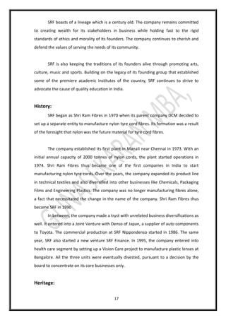 17
SRF boasts of a lineage which is a century old. The company remains committed
to creating wealth for its stakeholders in business while holding fast to the rigid
standards of ethics and morality of its founders. The company continues to cherish and
defend the values of serving the needs of its community.
SRF is also keeping the traditions of its founders alive through promoting arts,
culture, music and sports. Building on the legacy of its founding group that established
some of the premiere academic institutes of the country, SRF continues to strive to
advocate the cause of quality education in India.
History:
SRF began as Shri Ram Fibres in 1970 when its parent company DCM decided to
set up a separate entity to manufacture nylon tyre cord fibres. Its formation was a result
of the foresight that nylon was the future material for tyre cord fibres.
The company established its first plant in Manali near Chennai in 1973. With an
initial annual capacity of 2000 tonnes of nylon cords, the plant started operations in
1974. Shri Ram Fibres thus became one of the first companies in India to start
manufacturing nylon tyre cords. Over the years, the company expanded its product line
in technical textiles and also diversified into other businesses like Chemicals, Packaging
Films and Engineering Plastics. The company was no longer manufacturing fibres alone,
a fact that necessitated the change in the name of the company. Shri Ram Fibres thus
became SRF in 1990
In between, the company made a tryst with unrelated business diversifications as
well. It entered into a Joint Venture with Denso of Japan, a supplier of auto components
to Toyota. The commercial production at SRF Nippondenso started in 1986. The same
year, SRF also started a new venture SRF Finance. In 1995, the company entered into
health care segment by setting up a Vision Care project to manufacture plastic lenses at
Bangalore. All the three units were eventually divested, pursuant to a decision by the
board to concentrate on its core businesses only.
Heritage:
 